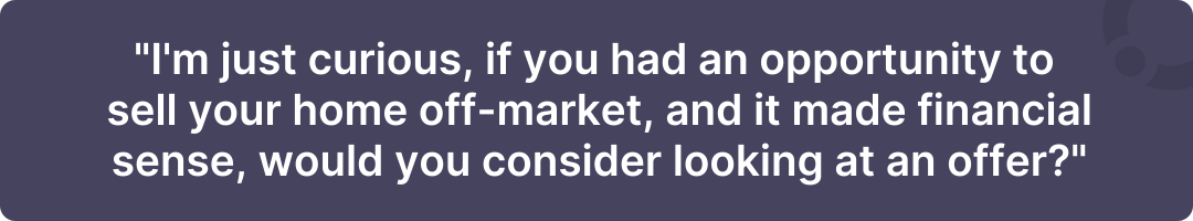 "I'm just curious, if you had an opportunity to sell your home off-market, and it made financial sense, would you consider looking at an offer?"